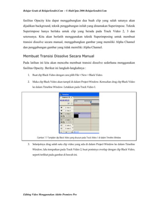 Belajar Gratis di BelajarSendiri.Com - © HakCipta 2006 BelajarSendiri.Com
fasilitas Opacity kita dapat menggabungkan dua buah clip yang salah satunya akan
dijadikan background, teknik penggabungan inilah yang dinamakan Superimpose. Teknik
Superimpose hanya berlaku untuk clip yang berada pada Track Video 2, 3 dan
seterusnya. Kita akan berlatih menggunakan teknik Superimposing untuk membuat
transisi dissolve secara manual, menggabungkan gambar yang memiliki Alpha Channel
dan penggabungan gambar yang tidak memiliki Alpha Channel.
Membuat Transisi Dissolve Secara Manual
Pada latihan ini kita akan mencoba membuat transisi dissolve sederhana menggunakan
fasilitas Opacity. Berikut ini langkah-langkahnya :
1.  Buat clip Black Video dengan cara pilih File > New > Black Video. 
2.  Maka clip Black Video akan tampil di dalam Project Window. Kemudian drag clip Black Video 
ke dalam Timeline Window. Letakkan pada Track Video 1. 
Gambar 7.7 Tampilan clip Black Video yang disusun pada Track Video 1 di dalam Timeline Window
3.  Selanjutnya drag salah satu clip video yang ada di dalam Project Window ke dalam Timeline 
Window, lalu tempatkan pada Track Video 2, buat posisinya overlap dengan clip Black Video, 
seperti terlihat pada gambar di bawah ini. 
Editing Video Menggunakan Adobe Premiere Pro
 