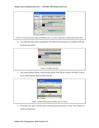 Belajar Gratis di BelajarSendiri.Com - © HakCipta 2006 BelajarSendiri.Com
Gambar 7.8 Penyusunan clip video kedua yang diletakkan pada Track Video 2 sengaja dibuat overlap dengan clip Black Video
4.  Lalu pilih clip kedua untuk mengaktifkan Tab Effect Controls dengan cara melakukan klik satu 
kali pada clip tersebut. 
Gambar 7.9 Pemilihan clip kedua
5.  Lalu expand pilihan Opacity yang ada pada pilihan Fixed Effects di dalam Tab Effect Controls. 
Secara default Opacity akan memiliki nilai 100. 
Gambar 7.10 Pilihan Opacity yang ada di dalam Tab Effect Controls
6.  Kemudian  kita  akan  memulai  proses  keyframing,  pertama  geser  Current  Time  Marker  ke 
posisi awal clip kedua. 
Editing Video Menggunakan Adobe Premiere Pro
 