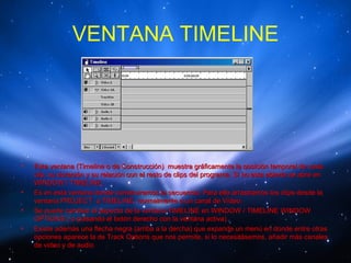 VENTANA TIMELINE




•   Esta ventana (Timeline o de Construcción) muestra gráficamente la posición temporal de cada
    clip, su duración y su relación con el resto de clips del programa. Si no esta abierta se abre en
    WINDOW / TIMELINE.
•   Es en esta ventana donde construiremos la secuencia. Para ello arrastramos los clips desde la
    ventana PROJECT a TIMELINE, normalmente a un canal de Vídeo.
•   Se puede cambiar el aspecto de la ventana TIMELINE en WINDOW / TIMELINE WINDOW
    OPTIONS ( o pulsando el botón derecho con la ventana activa).
•   Existe además una flecha negra (arriba a la dercha) que expande un menú en donde entre otras
    opciones aparece la de Track Options que nos permite, si lo necesitásemos, añadir más canales
    de video y de audio
 