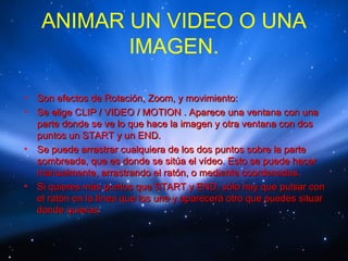 ANIMAR UN VIDEO O UNA
            IMAGEN.

•   Son efectos de Rotación, Zoom, y movimiento:
•   Se elige CLIP / VIDEO / MOTION . Aparece una ventana con una
    parte donde se ve lo que hace la imagen y otra ventana con dos
    puntos un START y un END.
•   Se puede arrastrar cualquiera de los dos puntos sobre la parte
    sombreada, que es donde se sitúa el vídeo. Esto se puede hacer
    manualmente, arrastrando el ratón, o mediante coordenadas.
•   Si quieres más puntos que START y END, sólo hay que pulsar con
    el ratón en la línea que los une y aparecerá otro que puedes situar
    donde quieras.
 