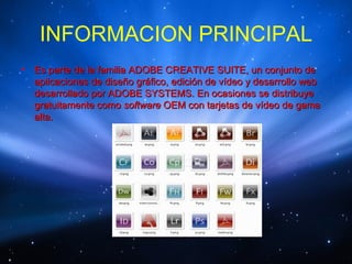 INFORMACION PRINCIPAL
•   Es parte de la familia ADOBE CREATIVE SUITE, un conjunto de
    aplicaciones de diseño gráfico, edición de vídeo y desarrollo web
    desarrollado por ADOBE SYSTEMS. En ocasiones se distribuye
    gratuitamente como software OEM con tarjetas de vídeo de gama
    alta.
 