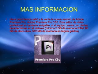 MAS INFORMACION
•   Hace poco tiempo salió a la venta la nueva versión de Adobe
    Premiere Pro, Adobe Premiere Pro CS5. Este editor de video
    profesional es bastante amigable, si el equipo cuenta con ciertas
    características en el sistema (mínimo 2 GB de memoria RAM, 80
    GB de disco duro, 512 MB de memoria en tarjeta gráfica).
 