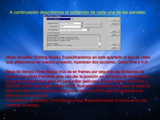 A continuación describimos el contenido de cada una de las paneles:




Modo de editar (Editing Mode): Especificaremos en este apartado el tipo de vídeo
que utilizaremos en nuestro proyecto. Aparecen dos opciones, QuickTime y AVI

Base de tiempo (Time Base): Nos da en frames por segundo las divisiones de
tiempo que utiliza Premiere para calcular la posición en el tiempo de cada edición.
En general daremos el valor 24 para editar películas, 25 para editar vídeo PAL y
SECAM, 29´97 para editar vídeo NTSC (formato americano) y 30 para el resto de
tipos de vídeo. Normalmente daremos el valor de 29.97 que corresponde a la
televisión convencional.
Visualización de tiempo (Time Display):Aquí especificaremos la forma en la que
veremos el tiempo.
 