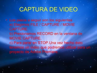 CAPTURA DE VIDEO
• Los pasos a seguir son los siguientes
  a) Elegimos FILE / CAPTURE / MOVIE
  CAPTURE.
  b) Presionamos RECORD en la ventana de
  MOVIE CAPTURE.
  c) Para parar en STOP.Una vez hecho ésto
  tenemos un video que podremos utilizar para un
  proyecto de Adobe Premiere.
 