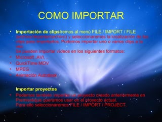 COMO IMPORTAR
•   Importación de clipsIremos al menú FILE / IMPORT / FILE
    (archivo/importar/archivo) y seleccionaremos la localización de los
    clips para importarlos. Podemos importar uno o varios clips a la
    vez.
    Se pueden importar vídeos en los siguientes formatos:
•   Microsoft .AVI, .
•   QuickTime MOV
•   MPEG
•   Animación Autodesk


    Importar proyectos
•   Podemos también importar un proyecto creado anteriormente en
    Premiereque queramos usar en el proyecto actual.
    Para ello seleccionaremos FILE / IMPORT / PROJECT.
 