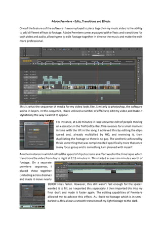 Adobe Premiere - Edits, Transitions and Effects
One of the featuresof the software Ihave employedtopiece together my music video is the ability
to add differenteffectstofootage.Adobe Premiere comesequippedwitheffects and transitions for
bothvideoandaudio,allowingme to edit footage together in time to the music and make the edit
more professional.
This is what the sequence of media for my video looks like. Similarly to photoshop, the software
works in layers. In this sequence, I have utilised a number of effects to edit my video and make it
stylistically the way I want it to appear.
For instance, at 1.05 minutes in I use a reverse edit of people moving
on escalatorsinthe TraffordCentre.Thisreverses for a small moment
in time with the lift in the song. I achieved this by editing the clip's
speed and, already multiplied by 400, and reversing it, then
duplicating the footage so there is no gap. The aesthetic achieved by
thisissomethingthat was complimented specifically more than once
in my focus group and is something I am pleased with myself.
Anotherinstance inwhichIeditedthe speedof clipstocreate aneffectwasforthe time lapse which
transitionsthe videofrom day to night at 2.11 minutes in. This started as over six minutes worth of
footage. On a separate
premiere sequence, I
placed these together
(includingacross disolve)
and made it move nearly
10,000 times faster. However, this still wasn't fast enough for the space I
wanted it to fill, so I exported this separately. I then imported this into my
final draft and made it faster again. The editing capabilties of Premiere
allowed me to achieve this effect. As I have no footage which is in semi-
darkness, this allows a smooth transition of my light footage to the dark.
 