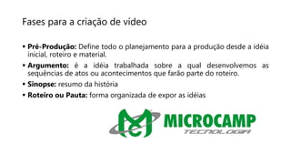 Fases para a criação de vídeo
 Pré-Produção: Define todo o planejamento para a produção desde a idéia
inicial, roteiro e material.
 Argumento: é a idéia trabalhada sobre a qual desenvolvemos as
sequências de atos ou acontecimentos que farão parte do roteiro.
 Sinopse: resumo da história
 Roteiro ou Pauta: forma organizada de expor as idéias
 