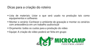 Dicas para a criação do roteiro
 Lista de materiais: Listar o que será usado na produção tais como
equipamentos e softwares
 Montar o cenário: Conhecer o ambiente de gravação e montar os cenários
com antecedência em um trabalho audiovisual
 Orçamento: todos os custos para a produção do vídeo
 Equipe: A criação do vídeo poderá ser feita em grupo
 