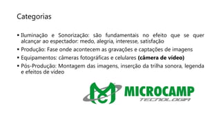Categorias
 Iluminação e Sonorização: são fundamentais no efeito que se quer
alcançar ao espectador: medo, alegria, interesse, satisfação
 Produção: Fase onde acontecem as gravações e captações de imagens
 Equipamentos: câmeras fotográficas e celulares (câmera de vídeo)
 Pós-Produção: Montagem das imagens, inserção da trilha sonora, legenda
e efeitos de vídeo
 