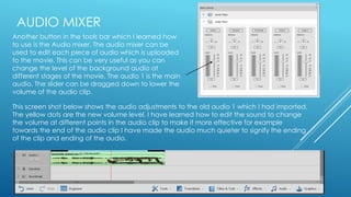 AUDIO MIXER 
Another button in the tools bar which I learned how 
to use is the Audio mixer. The audio mixer can be 
used to edit each piece of audio which is uploaded 
to the movie. This can be very useful as you can 
change the level of the background audio at 
different stages of the movie. The audio 1 is the main 
audio. The slider can be dragged down to lower the 
volume of the audio clip. 
This screen shot below shows the audio adjustments to the old audio 1 which I had imported. 
The yellow dots are the new volume level. I have learned how to edit the sound to change 
the volume at different points in the audio clip to make it more effective for example 
towards the end of the audio clip I have made the audio much quieter to signify the ending 
of the clip and ending of the audio. 
