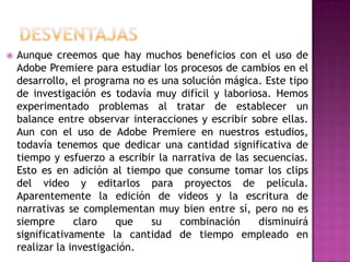    Aunque creemos que hay muchos beneficios con el uso de
    Adobe Premiere para estudiar los procesos de cambios en el
    desarrollo, el programa no es una solución mágica. Este tipo
    de investigación es todavía muy difícil y laboriosa. Hemos
    experimentado problemas al tratar de establecer un
    balance entre observar interacciones y escribir sobre ellas.
    Aun con el uso de Adobe Premiere en nuestros estudios,
    todavía tenemos que dedicar una cantidad significativa de
    tiempo y esfuerzo a escribir la narrativa de las secuencias.
    Esto es en adición al tiempo que consume tomar los clips
    del video y editarlos para proyectos de película.
    Aparentemente la edición de videos y la escritura de
    narrativas se complementan muy bien entre sí, pero no es
    siempre      claro    que   su   combinación      disminuirá
    significativamente la cantidad de tiempo empleado en
    realizar la investigación.
 