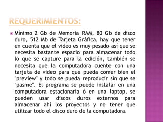    Mínimo 2 Gb de Memoria RAM, 80 Gb de disco
    duro, 512 Mb de Tarjeta Gráfica, hay que tener
    en cuenta que el video es muy pesado así que se
    necesita bastante espacio para almacenar todo
    lo que se capture para la edición, también se
    necesita que la computadora cuente con una
    tarjeta de video para que pueda correr bien el
    "preview" y todo se pueda reproducir sin que se
    "pasme". El programa se puede instalar en una
    computadora estacionaria ó en una laptop, se
    pueden usar discos duros externos para
    almacenar ahí los proyectos y no tener que
    utilizar todo el disco duro de la computadora.
 