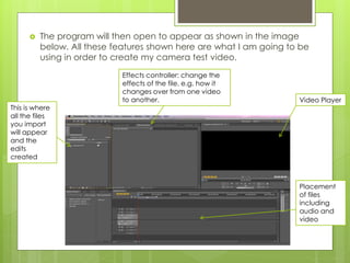  The program will then open to appear as shown in the image
below. All these features shown here are what I am going to be
using in order to create my camera test video.
Placement
of files
including
audio and
video
Video Player
Effects controller: change the
effects of the file, e.g. how it
changes over from one video
to another.
This is where
all the files
you import
will appear
and the
edits
created
 