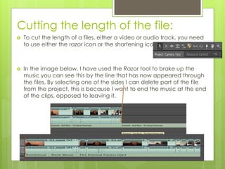 Cutting the length of the file:
 To cut the length of a files, either a video or audio track, you need
to use either the razor icon or the shortening icon.
 In the image below, I have used the Razor tool to brake up the
music you can see this by the line that has now appeared through
the files. By selecting one of the sides I can delete part of the file
from the project, this is because I want to end the music at the end
of the clips, opposed to leaving it.
 