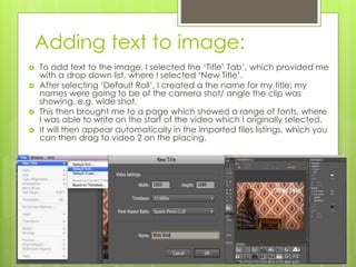 Adding text to image:
 To add text to the image, I selected the ‘Title’ Tab’, which provided me
with a drop down list, where I selected ‘New Title’.
 After selecting ‘Default Roll’, I created a the name for my title; my
names were going to be of the camera shot/ angle the clip was
showing, e.g. wide shot.
 This then brought me to a page which showed a range of fonts, where
I was able to write on the start of the video which I originally selected.
 It will then appear automatically in the imported files listings, which you
can then drag to video 2 on the placing.
 