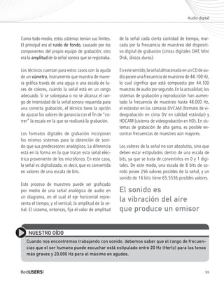 99
Como todo medio, estos sistemas tenían sus límites.
El principal era el ruido de fondo, causado por los
componentes del propio equipo de grabación; otro
era la amplitud de la señal sonora que se registraba.
Los técnicos cuentan para estos casos con la ayuda
de un vúmetro, instrumento que muestra de mane-
ra gráfica través de una aguja o una escala de lu-
ces de colores, cuándo la señal está en un rango
adecuado. Si se sobrepasa o no se alcanza el ran-
go de intensidad de la señal sonora requerida para
una correcta grabación, el técnico tiene la opción
de ajustar los valores de ganancia con el fin de “co-
rrer” la escala en la que se realizará la grabación.
Los formatos digitales de grabación incorporan
los mismos sistemas para la obtención de soni-
do que sus predecesores analógicos. La diferencia
está en la forma en la que tratan esta señal eléc-
trica proveniente de los micrófonos. En este caso,
la señal es digitalizada, es decir, que es convertida
en valores de una escala de bits.
Este proceso de muestreo puede ser graficado
por medio de una señal analógica de audio en
un diagrama, en el cual el eje horizontal repre-
senta el tiempo, y el vertical, la amplitud de la se-
ñal. El sistema, entonces, fija el valor de amplitud
de la señal cada cierta cantidad de tiempo, mar-
cada por la frecuencia de muestreo del dispositi-
vo digital de grabación (cintas digitales DAT, Mini
Disk, discos duros).
Enestesentido,laseñalalmacenadaenunCDdeau-
dio posee una frecuencia de muestreo de 44.100 Hz,
lo cual significa que está compuesta por 44.100
muestras de audio por segundo.En la actualidad,los
sistemas de grabación y reproducción han aumen-
tado la frecuencia de muestreo hasta 48.000 Hz,
el estándar en las cámaras DVCAM (formato de vi-
deograbación en cinta DV en calidad estándar) y
HDCAM (sistema de videograbación en HD). En sis-
temas de grabación de alta gama, es posible en-
contrar frecuencias de muestreo aún mayores.
Los valores de la señal no son absolutos, sino que
deben estar estipulados dentro de una escala de
bits, ya que se trata de convertirlos en 0 y 1 digi-
tales. De este modo, una escala de 8 bits de so-
nido posee 256 valores posibles de la señal, y un
sonido de 16 bits tiene 65.5536 posibles valores.
Audio digital
NUESTRO OÍDO
Cuando nos encontremos trabajando con sonido, debemos saber que el rango de frecuen-
cias que el ser humano puede escuchar está estipulado entre 20 Hz (Hertz) para los tonos
más graves y 20.000 Hz para el máximo en agudos.
El sonido es
la vibración del aire
que produce un emisor
Premiere_Cap5_097_112_c.indd 99 24/04/2012 21:26
 