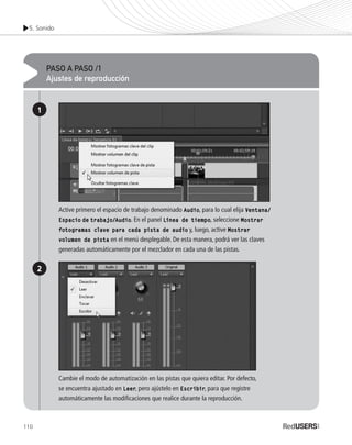 5. Sonido
110
PASO A PASO /1
Ajustes de reproducción
1
2
Active primero el espacio de trabajo denominado Audio, para lo cual elija Ventana/
Espacio de trabajo/Audio. En el panel Línea de tiempo, seleccione Mostrar
fotogramas clave para cada pista de audio y, luego, active Mostrar
volumen de pista en el menú desplegable. De esta manera, podrá ver las claves
generadas automáticamente por el mezclador en cada una de las pistas.
Cambie el modo de automatización en las pistas que quiera editar. Por defecto,
se encuentra ajustado en Leer, pero ajústelo en Escribir, para que registre
automáticamente las modificaciones que realice durante la reproducción.
Premiere_Cap5_097_112_c.indd 110 24/04/2012 21:26
 