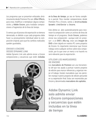 7. Reproducción y postproducción
152
Los programas que se presentan enlazados diná-
micamente desde Premiere Pro son: After Effects,
para crear, modificar o reemplazar alguna compo-
sición; y Adobe Encore, para trasladar composi-
ciones o fragmentos de la línea de tiempo.
Si vemos que el proceso de exportación se demora
demasiado, es debido a que cada programa debe
hacer su procesamiento individual sobre la com-
posición original, para que los cambios realizados
queden guardados.
Enviar a Encore
desde Dynamic Link
Adobe Dynamic Link solo admite enviar a Encore
composiciones y secuencias que estén incluidas
en la línea de tiempo, ya sea en forma comple-
ta o parcial. Para mandar composiciones desde
Premiere Pro a Encore, vamos a Archivo/Adobe
Dynamic Link/Enviar a Encore.
Este último se abre automáticamente para reco-
nocer la composición como un archivo de línea de
tiempo en el programa. Desde Encore, podemos
enviar esa composición –aunque esté sin proce-
sar– a un DVD o Blu-ray, crear una imagen de
DVD o bien dejarla en nuestra PC como proyecto
de Encore. Es importante mencionar que Encore
trabaja como cualquier archivo sobre esta compo-
sición, por lo que crear un menú o no hacerlo no
será relevante para la exportación.
UTILIZAR LOS Marcadores
de Encore
Los marcadores de Premiere son una herramien-
ta útil que nos ayuda a puntuar nuestro proyecto
de edición para marcar referencias y organizar me-
jor el trabajo. Existen marcadores que nos permi-
ten manejar nuestro proyecto de edición pensando
en su exportación final. Estos son reconocidos por
Encore y denominados marcadores de capítulos.
Adobe Dynamic Link
solo admite enviar
a Encore composiciones
y secuencias que estén
incluidas en la línea
de tiempo
Premiere_Cap7_139_158_c.indd 152 24/04/2012 16:46
 