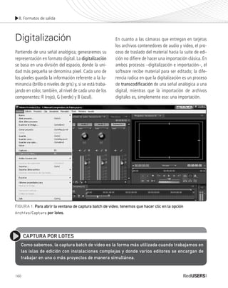 8. Formatos de salida
160
Digitalización
Partiendo de una señal analógica, generaremos su
representación en formato digital. La digitalización
se basa en una división del espacio, donde la uni-
dad más pequeña se denomina pixel. Cada uno de
los pixeles guarda la información referente a la lu-
minancia (brillo o niveles de gris) y, si se está traba-
jando en color, también, al nivel de cada uno de los
componentes: R (rojo), G (verde) y B (azul).
En cuanto a las cámaras que entregan en tarjetas
los archivos contenedores de audio y video, el pro-
ceso de traslado del material hacia la suite de edi-
ción no difiere de hacer una importación clásica. En
ambos procesos –digitalización e importación–, el
software recibe material para ser editado; la dife-
rencia radica en que la digitalización es un proceso
de transcodificación de una señal analógica a una
digital, mientras que la importación de archivos
digitales es, simplemente eso: una importación.
CAPTURA POR LOTES
Como sabemos, la captura batch de video es la forma más utilizada cuando trabajamos en
las islas de edición con instalaciones complejas y donde varios editores se encargan de
trabajar en uno o más proyectos de manera simultánea.
FIGURA 1. Para abrir la ventana de captura batch de video, tenemos que hacer clic en la opción
Archivo/Captura por lotes.
Premiere_Cap8_159_178_c.indd 160 24/04/2012 16:49
 