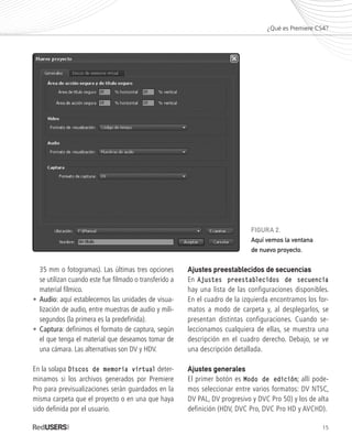 15
	 35 mm o fotogramas). Las últimas tres opciones
	 se utilizan cuando este fue filmado o transferido a
	 material fílmico.
•	Audio: aquí establecemos las unidades de visua-
	 lización de audio, entre muestras de audio y mili-
	 segundos (la primera es la predefinida).
•	Captura: definimos el formato de captura, según
	 el que tenga el material que deseamos tomar de
	 una cámara. Las alternativas son DV y HDV.
En la solapa Discos de memoria virtual deter-
minamos si los archivos generados por Premiere
Pro para previsualizaciones serán guardados en la
misma carpeta que el proyecto o en una que haya
sido definida por el usuario.
Ajustes preestablecidos de secuencias
En Ajustes preestablecidos de secuencia
hay una lista de las configuraciones disponibles.
En el cuadro de la izquierda encontramos los for-
matos a modo de carpeta y, al desplegarlos, se
presentan distintas configuraciones. Cuando se-
leccionamos cualquiera de ellas, se muestra una
descripción en el cuadro derecho. Debajo, se ve
una descripción detallada.
Ajustes generales
El primer botón es Modo de edición; allí pode-
mos seleccionar entre varios formatos: DV NTSC,
DV PAL, DV progresivo y DVC Pro 50) y los de alta
definición (HDV, DVC Pro, DVC Pro HD y AVCHD).
¿Qué es Premiere CS4?
FIGURA 2.
Aquí vemos la ventana
de nuevo proyecto.
Premiere_Cap1_011_034_c.indd 15 24/04/2012 21:13
 