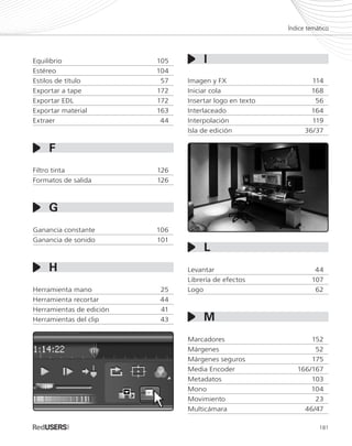 181
Índice temático
Equilibrio	105
Estéreo	104
Estilos de título	 57
Exportar a tape	 172
Exportar EDL	 172
Exportar material	 163
Extraer	44
Filtro tinta	 126
Formatos de salida	 126
Ganancia constante	 106
Ganancia de sonido	 101
Herramienta mano	 25
Herramienta recortar	 44
Herramientas de edición	 41
Herramientas del clip	 43
Imagen y FX	 114
Iniciar cola	 168
Insertar logo en texto	 56
Interlaceado	164
Interpolación	119
Isla de edición	 36/37
Levantar	44
Librería de efectos	 107
Logo	62
Marcadores	152
Márgenes	52
Márgenes seguros	 175
Media Encoder	 166/167
Metadatos	103
Mono	104
Movimiento	23
Multicámara	46/47
I
G
F
H
L
M
Premiere_SERV_179_192_a.indd 181 30/04/2012 15:50
 