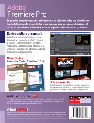 Nuestro sitio reúne la mayor comunidad de tecnología en América Latina. Aquí podrá comunicarse con lectores, editores y
autores, y acceder a noticias, foros y blogs constantemente actualizados. Además, podrá descargar material adicional de
los libros y capítulos gratuitos, o conocer nuestras otras publicaciones y comprarlas desde cualquier parte del mundo.
AdobePremierePro
In this book we present one of the most universally recognized video editing software. We will
give our first steps, and continue on how to work with the application tools. Finally, we will
master on how to export videos with professional quality.
In this book we present one of the most universally recognized video editing software. We will
En esta obra presentamos una de las herramientas de edición de video más difundidas de
la actualidad. Aprenderemos a dar los primeros pasos, para luego pasar a trabajar en el
uso de las herramientas y, finalmente, exportar un producto final de calidad profesional.
Dentrodellibroencontrará
Qué es Premiere ■ Interfaz ■ La isla de edición ■
Composición ■ Herramientas de edición y videoclip
■ Titulación ■ Color: normalización y corrección ■
Audio digital ■ Efectos especiales ■ Producción FX ■
Compresión y calidad de video ■ Exportación ■ Placas
digitalizadoras ■ Bajada de material
Otrostítulos
AdobeAfterEffects/AdobeSoundBooth
Sobrelacolección
Una colección única en donde el lector encontrará: explicaciones
claras y concisas de cada tema, los consejos de los profesionales,
procedimientos paso a paso, guías visuales y ejemplos de uso.
N I V E L D E U S U A R I O
intermedioBásico avanzado experto
Adobe
PremierePro
Adobe
PremierePro
AdobePremierePro
Aprendaaeditarvideoscon
elprogramalíderdelmercado
Principiosdeediciónycomposicióndevideo
Laisladeedición + Audiodigital:ajustesymezclas
Animaciónyefectosespeciales + Exportacióndevideo
c o l e c c i ó n p r o d u c c i ó n A u d i o v i s u A l
 