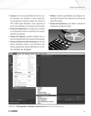 19
•	Capturar: nos da la posibilidad de marcar cua-
	 tro opciones con respecto a cómo reacciona-
	 rá el programa al capturar desde una cámara o
	 VTR (Video Tape Recorder). Estas opciones se
	 verán más adelante en el transcurso de la obra.
•	Control de dispositivos: se utiliza para configu-
	 rar el dispositivo externo o periférico al cual pa-
	 saremos el proyecto.
•	Colores de etiquetas: permite configurar los co-
	 lores de cada elemento de la ventana del proyecto.
•	Valorespredeterminadosdeetiquetas:conesta
	 opción, podemos indicar a qué elemento que-
	 remos asignarle los colores definidos en la ven-
	tana Colores de etiqueta.
•	Medios: brinda la posibilidad de configurar en
	 qué lugar Premiere Pro colocará los archivos de
	 caché de medios.
•	Ajustes de reproductor: para definir cuál será el
	 reproductor predeterminado.
Seteos de preferencias
FIGURA 6. Para guardar lo realizado, hacemos clic en Edición/Preferencias.
Premiere_Cap1_011_034_c.indd 19 24/04/2012 21:13
 