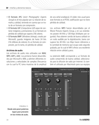 1. Interfaz y elementos básicos
22
•	El formato JPG (Joint Photographic Experts
	Group) es el más popular por su relación de ta-
	 maño y calidad, teniendo en cuenta que se tra-
	 ta de un formato con compresión.
•	El formato GIF (CompuServe Gif) capaz de con-
	 tener imágenes y animaciones. Es un formato sin
	 pérdida de calidad que soporta 256 colores.
•	El formato BMP (Windows bitmap), creado por
	 Microsoft, guarda imágenes de hasta 24 bits
	 (16 millones de colores). Es un formato sin com-
	 presión, por lo tanto, sin pérdida de calidad.
Archivos de audio
Los archivos de audio más utilizados son WAV,
MP3, AIFF y AAC. Los primeros fueron desarrolla-
dos por Microsoft e IBM, y admiten diferentes re-
soluciones y velocidades de sampleo (frecuencia
con la cual la PC toma muestras de la amplitud
de una señal analógica). El códec más usual para
este formato es el PCM, codificación que no tiene
pérdida de calidad.
Los archivos MP3 fueron desarrollados por el
Movie Pictures Experts Group, y en sus estánda-
res poseen 44 KHz y 128 Kbps (kilobytes por se-
gundo). Para obtener sonido de buena calidad sin
un ruido audible por la digitalización, basta con
superar los 40 KHz. Los Kbps hacen referencia a
la cantidad de memoria que ocupa cada segundo
grabado, por lo cual el MP3 ofrece una excelente
relación entre calidad y peso.
La extensión AAC corresponde a un formato de
audio comprimido de buena calidad, selecciona-
do para la difusión de radio por Internet. Es tam-
bién el utilizado por Macintosh para sus equipos
FIGURA 11.
Desde este panel podemos
lograr gran precisión
en los niveles de audio.
Premiere_Cap1_011_034_c.indd 22 24/04/2012 21:13
 