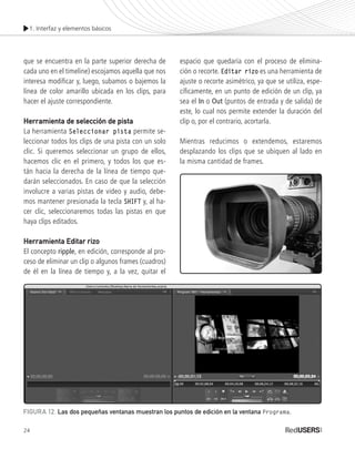1. Interfaz y elementos básicos
24
que se encuentra en la parte superior derecha de
cada uno en el timeline) escojamos aquella que nos
interesa modificar y, luego, subamos o bajemos la
línea de color amarillo ubicada en los clips, para
hacer el ajuste correspondiente.
Herramienta de selección de pista
La herramienta Seleccionar pista permite se-
leccionar todos los clips de una pista con un solo
clic. Si queremos seleccionar un grupo de ellos,
hacemos clic en el primero, y todos los que es-
tán hacia la derecha de la línea de tiempo que-
darán seleccionados. En caso de que la selección
involucre a varias pistas de video y audio, debe-
mos mantener presionada la tecla SHIFT y, al ha-
cer clic, seleccionaremos todas las pistas en que
haya clips editados.
Herramienta Editar rizo
El concepto ripple, en edición, corresponde al pro-
ceso de eliminar un clip o algunos frames (cuadros)
de él en la línea de tiempo y, a la vez, quitar el
espacio que quedaría con el proceso de elimina-
ción o recorte. Editar rizo es una herramienta de
ajuste o recorte asimétrico, ya que se utiliza, espe-
cíficamente, en un punto de edición de un clip, ya
sea el In o Out (puntos de entrada y de salida) de
este, lo cual nos permite extender la duración del
clip o, por el contrario, acortarla.
Mientras reducimos o extendemos, estaremos
desplazando los clips que se ubiquen al lado en
la misma cantidad de frames.
FIGURA 12. Las dos pequeñas ventanas muestran los puntos de edición en la ventana Programa.
Premiere_Cap1_011_034_c.indd 24 24/04/2012 21:13
 