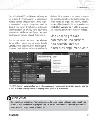 47
Para utilizar la edición multicámara, debemos te-
ner un punto de referencia previo a la grabación con
múltiples cámaras. Este punto puede ser una claque-
ta convencional, un papel que contenga todos los
datos de cada toma y de cada escena, el timecode
preconfigurado en las cámaras, o bien algún gesto,
movimiento o sonido que identifiquemos en todas
las cámaras, por ejemplo, la bajada de la claqueta.
Una vez que hayamos capturado todo el mate-
rial de video, creamos una secuencia llamada
Cámaras, donde colocamos todos los clips que uti-
lizaremos. Luego, indicamos el punto de referencia
de inicio de la toma –con un marcador numera-
do– directamente sobre la línea de tiempo del clip
en el monitor de origen. Para hacerlo, presiona-
mos con el botón derecho del mouse y selecciona-
mos Definir marcador de Clip/Otro numerado.
Allí colocamos el número de marcador deseado.
La isla de edición
AUDIO Y VIDEO
Es importante aclarar que Premiere solo acepta hasta cuatro pistas de audio y cuatro de
video. Si colocamos más, el programa no las tendrá en cuenta en la edición multicámara
para trabajar con un proyecto de edición.
FIGURA 8. Primero ubicamos el cursor en el tiempo buscado y hacemos clic derecho en cualquier lugar de
la línea de tiempo del clip, para que se desplieguen las opciones de marcadores.
Una escena grabada
con más de una cámara
nos permite obtener
diferentes ángulos de vista
Premiere_Cap2_035_050_c.indd 47 24/04/2012 21:19
 