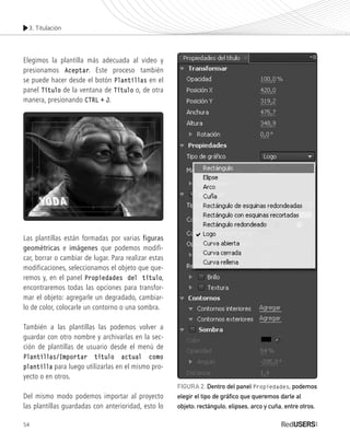 3. Titulación
54
Elegimos la plantilla más adecuada al video y
presionamos Aceptar. Este proceso también
se puede hacer desde el botón Plantillas en el
panel Título de la ventana de Título o, de otra
manera, presionando CTRL + J.
Las plantillas están formadas por varias figuras
geométricas e imágenes que podemos modifi-
car, borrar o cambiar de lugar. Para realizar estas
modificaciones, seleccionamos el objeto que que-
remos y, en el panel Propiedades del título,
encontraremos todas las opciones para transfor-
mar el objeto: agregarle un degradado, cambiar-
lo de color, colocarle un contorno o una sombra.
También a las plantillas las podemos volver a
guardar con otro nombre y archivarlas en la sec-
ción de plantillas de usuario desde el menú de
Plantillas/Importar título actual como
plantilla para luego utilizarlas en el mismo pro-
yecto o en otros.
Del mismo modo podemos importar al proyecto
las plantillas guardadas con anterioridad, esto lo
FIGURA 2. Dentro del panel Propiedades, podemos
elegir el tipo de gráfico que queremos darle al
objeto: rectángulo, elipses, arco y cuña, entre otros.
Premiere_Cap3_051_074_c.indd 54 24/04/2012 21:21
 