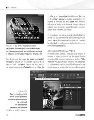 3. Titulación
72
Nos dirigimos a Opciones de desplazamiento/
Arrastre, situada en la sección superior de la
ventana del Titulador. Dentro de esta venta-
na, seleccionamos Desplazamiento en tipo de
título, y en Temporización elegimos Iniciar
y finalizar pantalla. Luego aceptamos y ce-
rramos la ventana del Titulador. Para finalizar,
volcamos el título en la línea de tiempo sobre un
espacio vacío o negro, o sobre la imagen, si quisié-
ramos tener rodantes con fondo.
Es importante considerar que la velocidad del ro-
dante sea suficientemente lenta como para que
pueda leerse. Para extender su duración y reducir
la velocidad, lo prolongamos de los bordes con la
herramienta Selección.
Agregar banner al video
El proceso que vamos a realizar para colocar el
banner al videoclip consta de dos pasos funda-
mentales. El primero es importar un archivo PSD a
Premiere Pro, para lo cual tenemos tres opciones.
La primera es hacer clic con el botón derecho del
mouse sobre la ventana del proyecto, luego elegir
FIGURA 16. La forma más convencional
de generar rodantes y su habitual función en
un trabajo profesional, que involucra mencionar
a todas las personas participantes del proyecto.
FIGURA 17.
Aquí vemos la ventana
desde la cual podemos
manipular el movimiento
y la velocidad
de los rodantes
desde las opciones de
Desplazamiento/Arrastre.
Premiere_Cap3_051_074_c.indd 72 24/04/2012 21:21
 