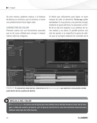 4. Imagen
80
De esta manera, podemos evaluar si el balance
de blancos es correcto o, por el contrario, si existe
una predominancia hacia algún color.
Corrector de color
Premiere cuenta con una herramienta avanzada
que es de suma utilidad para corregir o mejorar
colores sobre las imágenes.
El efecto que utilizaremos para lograr un buen
retoque de color se denomina Three-way color
corrector. Es muy preciso y nos permite corregir,
mediante el ajuste del tono, la saturación y el bri-
llo de un clip con respecto a sus sombras, los to-
nos medios y sus claros. Es posible precisar aún
más los ajustes si se especifica la gama de colo-
res que se corregirá mediante los controles de la
BRÚJULA DEL COLOR
El Vectorescopio es como una brújula que nos señala hacia dónde tiende el color de la ima-
gen o video de nuestro proyecto, por lo que se convierte en una herramienta esencial para
obtener este tipo de información.
FIGURA 5. Si colocamos estas barras, notaremos en el Vectorescopio que aparecen unos puntos verdes
justo dentro de los cuadros de destino.
Premiere_Cap4_075_096_c.indd 80 24/04/2012 21:23
 
