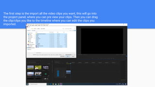 The ﬁrst step is the import all the video clips you want, this will go into
the project panel, where you can pre view your clips. Then you can drag
the clip/clips you like to the timeline where you can edit the clips you
imported.
 