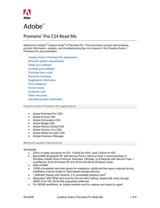 Adobe®
Premiere® Pro CS4 Read Me
                  ®               ®
Welcome to Adobe Creative Suite 4 Premiere Pro. This document contains late-breaking
product information, updates, and troubleshooting tips not covered in the Creative Suite 4
Premiere Pro documentation.

    Creative Suite 4 Premiere Pro applications
    Minimum system requirements
    Install your software
    Uninstall your software
    Purchase from a trial
    Electronic licensing
    Registration information
    Font installation
    Known issues
    Customer care
    Other resources
    Individual product information

Creative Suite 4 Premiere Pro applications

    •   Adobe Premiere Pro CS4
    •   Adobe Encore CS4
    •   Adobe OnLocation CS4
    •   Adobe Bridge CS4
    •   Adobe Device Central CS4
    •   Adobe Version Cue CS4
    •   Adobe Media Encoder CS4
    •   Adobe Extension Manager

Minimum system requirements

Windows®
   • 2GHz or faster processor for DV; 3.4GHz for HDV; dual 2.8GHz for HD*
   • Microsoft® Windows® XP with Service Pack 2 (Service Pack 3 recommended) or
      Windows Vista® Home Premium, Business, Ultimate, or Enterprise with Service Pack 1
      (certified for 32-bit Windows XP and 32-bit and 64-bit Windows Vista)
   • 2GB of RAM
   • 10GB of available hard-disk space for installation; additional free space required during
      installation (cannot install on flash-based storage devices)
                                                                      †
   • 1,280x900 display with OpenGL 2.0–compatible graphics card
   • Dedicated 7200 RPM hard drive for DV and HDV editing; striped disk array storage
      (RAID 0) for HD; SCSI disk subsystem preferred
   • For SD/HD workflows, an Adobe-certified card for capture and export to tape†



9/3/2008                    Creative Suite 4 Premiere Pro Read Me                            1 of 8
 