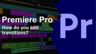 Premiere Pro
How do you add
transitions?
 