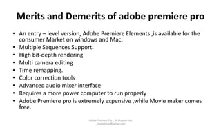 Merits and Demerits of adobe premiere pro
• An entry – level version, Adobe Premiere Elements ,is available for the
consumer Market on windows and Mac.
• Multiple Sequences Support.
• High bit-depth rendering
• Multi camera editing
• Time remapping.
• Color correction tools
• Advanced audio mixer interface
• Requires a more power computer to run properly
• Adobe Premiere pro is extremely expensive ,while Movie maker comes
free.
Adobe Premiere Pro _ M.Mujeeb Riaz
_mujeebriaz@yahoo.com
 