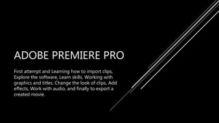 ADOBE PREMIERE PRO
First attempt and Learning how to import clips,
Explore the software, Learn skills, Working with
graphics and titles, Change the look of clips, Add
effects, Work with audio, and finally to export a
created movie.
 
