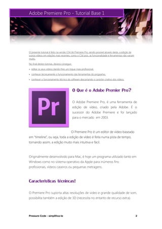 Adobe Premiere Pro - Tutorial Base 1




O presente tutorial é feito na versão CS4 do Premiere Pro, sendo possível através deste, a edição de
outros vídeos em edições mais recentes, como o CS6 pois, as funcionalidade e ferramentas não variam
muito.

No final destes tutorias, deverá conseguir:

• editar os seus vídeos dando-lhes um toque mais profissional;

• conhecer tecnicamente o funcionamento das ferramentas do programa.;

• conhecer o funcionamento técnico do software descartando o carácter criativo dos vídeos.



                                              O Que é o Adobe Premier Pro?
                                              O Adobe Premiere Pro, é uma ferramenta de
                                              edição de vídeo, criado pela Adobe. É o
                                              sucessor do Adobe Premiere e foi lançado
                                              para o mercado em 2003.



                                          O Premiere Pro é um editor de vídeo baseado
em “timeline”, ou seja, toda a edição de vídeo é feita numa pista de tempo,
tornando assim, a edição muito mais intuitiva e fácil.



Originalmente desenvolvido para Mac, é hoje um programa utilizado tanto em
Windows como no sistema operativo da Apple para inúmeros fins:
profissionais, vídeos caseiros ou pequenas metragens.



Caracteristicas técnincas!
O Premiere Pro suporta altas resoluções de video e grande qualidade de som,
possibilita também a edição de 3D (necessita no entanto de recurso extra).




Pressure Code - simpliﬁca-te
                                                                          2
 
