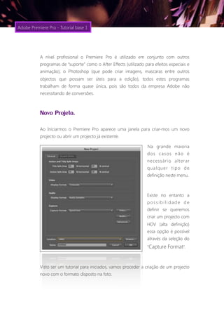 Adobe Premiere Pro - Tutorial base 1




           A nível profissional o Premiere Pro é utilizado em conjunto com outros
           programas de “suporte” como o After Effects (utilizado para efeitos especiais e
           animação), o Photoshop (que pode criar imagens, mascaras entre outros
           objectos que possam ser úteis para a edição), todos estes programas
           trabalham de forma quase única, pois são todos da empresa Adobe não
           necessitando de conversões.



           Novo Projeto.
           Ao Iniciarmos o Premiere Pro aparece uma janela para criar-mos um novo
           projecto ou abrir um projecto já existente.

                                                                   Na grande maioria
                                                                   dos casos não é
                                                                   necessário alterar
                                                                   qualquer tipo de
                                                                   definição neste menu.



                                                                   Existe no entanto a
                                                                   possibilidade de
                                                                   definir se queremos
                                                                   criar um projecto com
                                                                   HDV (alta definição)
                                                                   essa opção é possível
                                                                   através da seleção do
                                                                   “Capture Format”.



           Visto ser um tutorial para iniciados, vamos proceder a criação de um projecto
           novo com o formato disposto na foto.
 