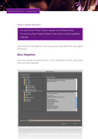 Adobe Premiere Pro - Tutorial base 1




           Insira a seguinte alterações:


             > Na caixa de texto “Name” insira o seguinte texto: Primeiro_Proj.
             > Na caixa de seleção “Capture Format” vamos deixar em baixa qualidade.
             > Click OK




           Após clicarmos OK aparecerá uma nova janela para definirmos mais alguns
           parâmetros.


           Nova Sequência
           Este será a janela do próximo passo, o mais importante a retirar desta janela
           será o primeiro separador.
 