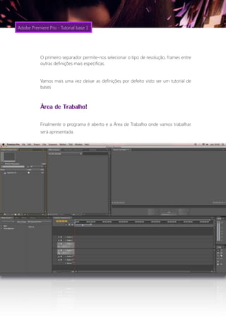 Adobe Premiere Pro - Tutorial base 1




           O primeiro separador permite-nos selecionar o tipo de resolução, frames entre
           outras definições mais especificas.


           Vamos mais uma vez deixar as definições por defeito visto ser um tutorial de
           bases



           Área de Trabalho!
           Finalmente o programa é aberto e a Área de Trabalho onde vamos trabalhar
           será apresentada.
 