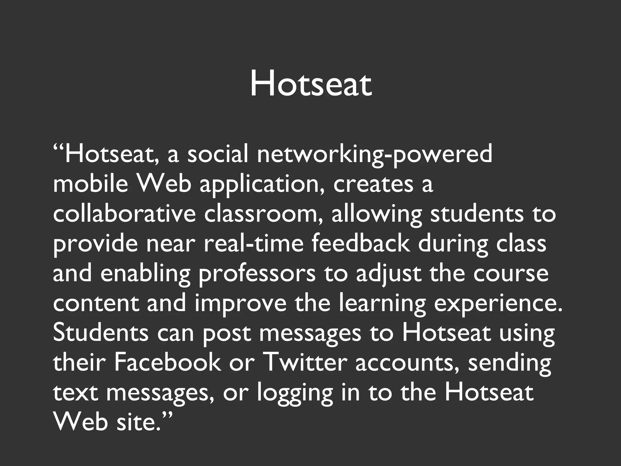 Hotseat
“Hotseat, a social networking-powered
mobile Web application, creates a
collaborative classroom, allowing students to
provide near real-time feedback during class
and enabling professors to adjust the course
content and improve the learning experience.
Students can post messages to Hotseat using
their Facebook or Twitter accounts, sending
text messages, or logging in to the Hotseat
Web site.”
 