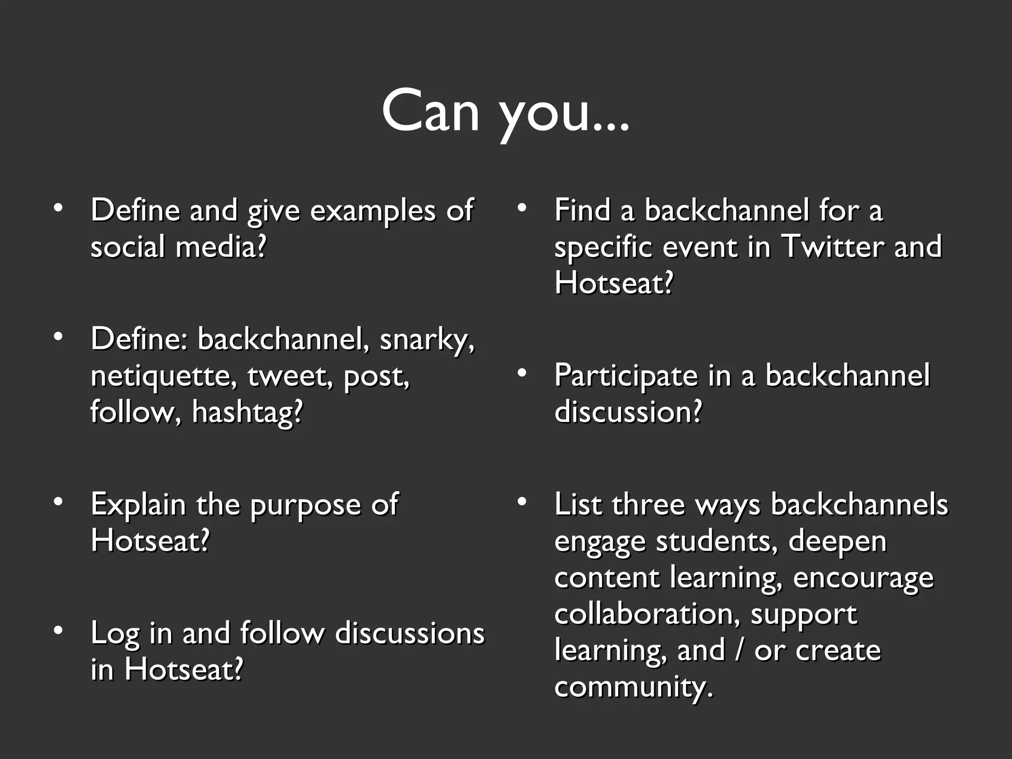 Can you...
• Define and give examples ofDefine and give examples of
social media?social media?
• Define: backchannel, snarky,Define: backchannel, snarky,
netiquette, tweet, post,netiquette, tweet, post,
follow, hashtag?follow, hashtag?
• Explain the purpose ofExplain the purpose of
Hotseat?Hotseat?
• Log in and follow discussionsLog in and follow discussions
in Hotseat?in Hotseat?
• Find a backchannel for aFind a backchannel for a
specific event in Twitter andspecific event in Twitter and
Hotseat?Hotseat?
• Participate in a backchannelParticipate in a backchannel
discussion?discussion?
• List three ways backchannelsList three ways backchannels
engage students, deepenengage students, deepen
content learning, encouragecontent learning, encourage
collaboration, supportcollaboration, support
learning, and / or createlearning, and / or create
community.community.
 