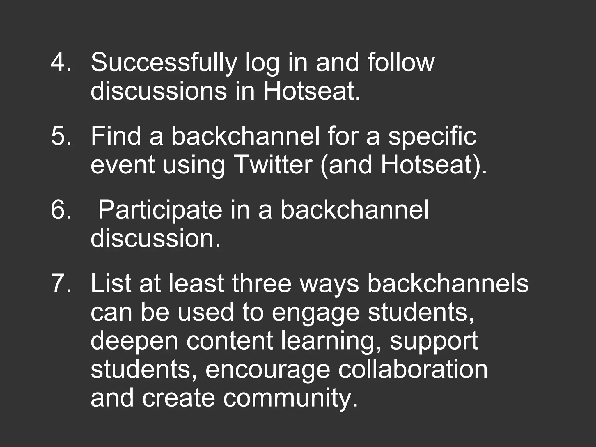 4. Successfully log in and follow
discussions in Hotseat.
5. Find a backchannel for a specific
event using Twitter (and Hotseat).
6. Participate in a backchannel
discussion.
7. List at least three ways backchannels
can be used to engage students,
deepen content learning, support
students, encourage collaboration
and create community.
 