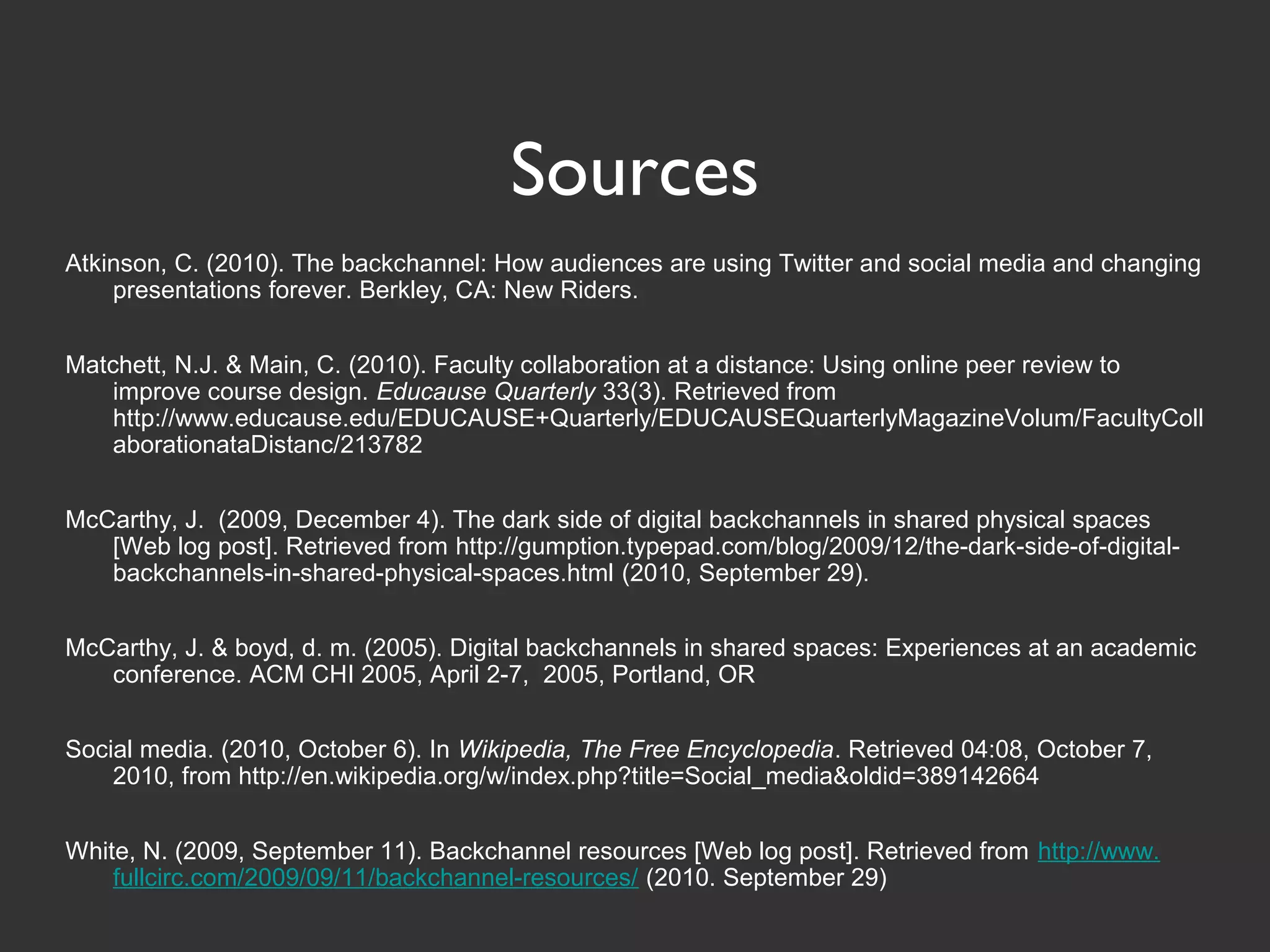 Sources
Atkinson, C. (2010). The backchannel: How audiences are using Twitter and social media and changing
presentations forever. Berkley, CA: New Riders.
Matchett, N.J. & Main, C. (2010). Faculty collaboration at a distance: Using online peer review to
improve course design. Educause Quarterly 33(3). Retrieved from
http://www.educause.edu/EDUCAUSE+Quarterly/EDUCAUSEQuarterlyMagazineVolum/FacultyColl
aborationataDistanc/213782
McCarthy, J. (2009, December 4). The dark side of digital backchannels in shared physical spaces
[Web log post]. Retrieved from http://gumption.typepad.com/blog/2009/12/the-dark-side-of-digital-
backchannels-in-shared-physical-spaces.html (2010, September 29).
McCarthy, J. & boyd, d. m. (2005). Digital backchannels in shared spaces: Experiences at an academic
conference. ACM CHI 2005, April 2-7, 2005, Portland, OR
Social media. (2010, October 6). In Wikipedia, The Free Encyclopedia. Retrieved 04:08, October 7,
2010, from http://en.wikipedia.org/w/index.php?title=Social_media&oldid=389142664
White, N. (2009, September 11). Backchannel resources [Web log post]. Retrieved from http://www.
fullcirc.com/2009/09/11/backchannel-resources/ (2010. September 29)
 