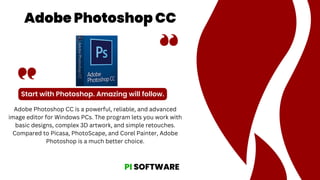 Adobe Photoshop CC
Start with Photoshop. Amazing will follow.
Adobe Photoshop CC is a powerful, reliable, and advanced
image editor for Windows PCs. The program lets you work with
basic designs, complex 3D artwork, and simple retouches.
Compared to Picasa, PhotoScape, and Corel Painter, Adobe
Photoshop is a much better choice.
PI SOFTWARE
 