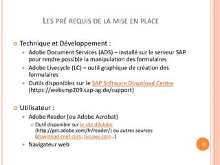 LES PRÉ REQUIS DE LA MISE EN PLACE

   Technique et Développement :
     Adobe Document Services (ADS) – installé sur le serveur SAP
      pour rendre possible la manipulation des formulaires
     Adobe Livecycle (LC) – outil graphique de création des
      formulaires
     Outils disponibles sur le SAP Software Download Centre
      (https://websmp209.sap-ag.de/support)

   Utilisateur :
       Adobe Reader (ou Adobe Acrobat)
           Outil disponible sur le site d’Adobe
            (http://get.adobe.com/fr/reader/) ou autres sources
            (download.cnet.com, tucows.com…)
       Navigateur web                                              10
 