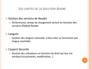 LES LIMITES DE LA SOLUTION ADOBE

   Gestion des versions de Reader
       Performance, temps de chargement varient en fonction des
        versions d’Adobe Reader


   Langues
       Gestion des langues manuelle, il faut créer un formulaire par
        langue souhaitée


   L’aspect Sécurité
       Gestion des utilisateurs en fonction de droit qui leur est
        attribué (visualisation, modification…)
                                                                        11
 