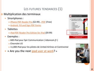 LES FUTURES TENDANCES (1)
   Multiplication des terminaux
       Smartphones :
         iPhone PDF Reader Pro ($2.99) , iPDF (Free)
         Android Fill and Sign PDF Forms

       Tablettes
           iPad PDF Reader Pro Edition for iPad ($9.99)
       Exemples :
         600 iPad pour Spir Communication ( leboncoin.fr )
         Chevrolet US

         11,000 iPad pour les pilotes de United Airlines et Continental


       « Are you the next ipad user at work? »




                                                                           12
 
